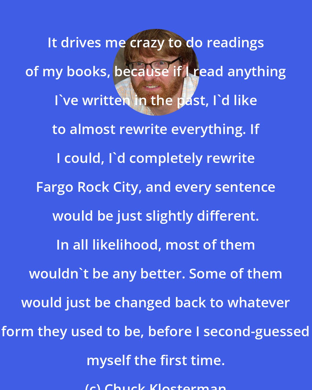 Chuck Klosterman: It drives me crazy to do readings of my books, because if I read anything I've written in the past, I'd like to almost rewrite everything. If I could, I'd completely rewrite Fargo Rock City, and every sentence would be just slightly different. In all likelihood, most of them wouldn't be any better. Some of them would just be changed back to whatever form they used to be, before I second-guessed myself the first time.
