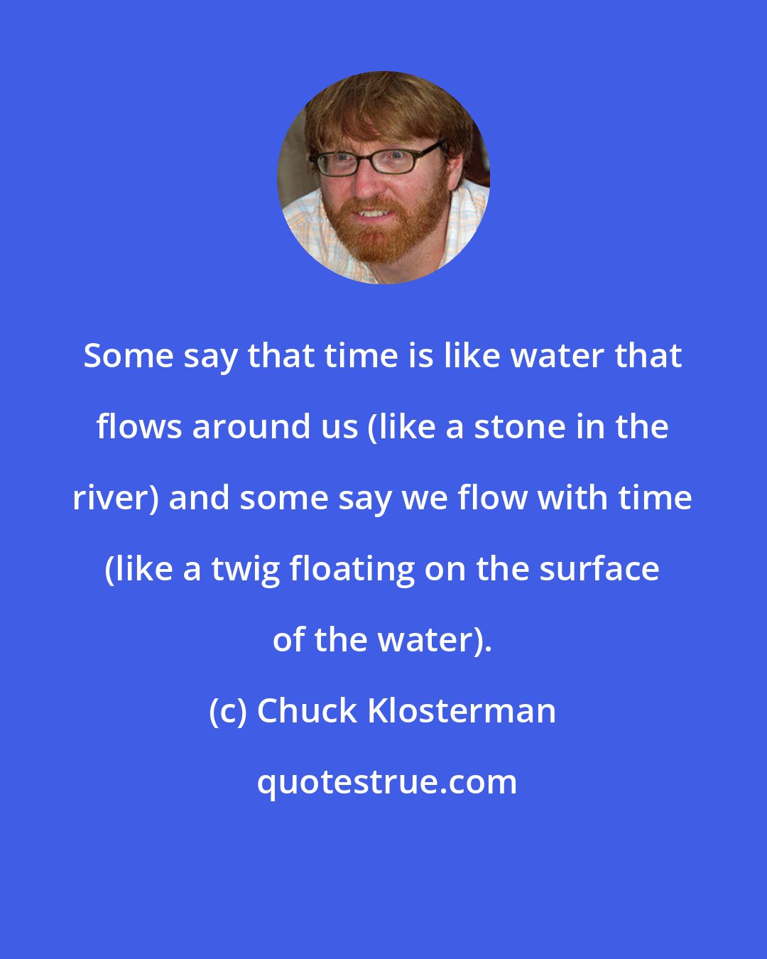 Chuck Klosterman: Some say that time is like water that flows around us (like a stone in the river) and some say we flow with time (like a twig floating on the surface of the water).