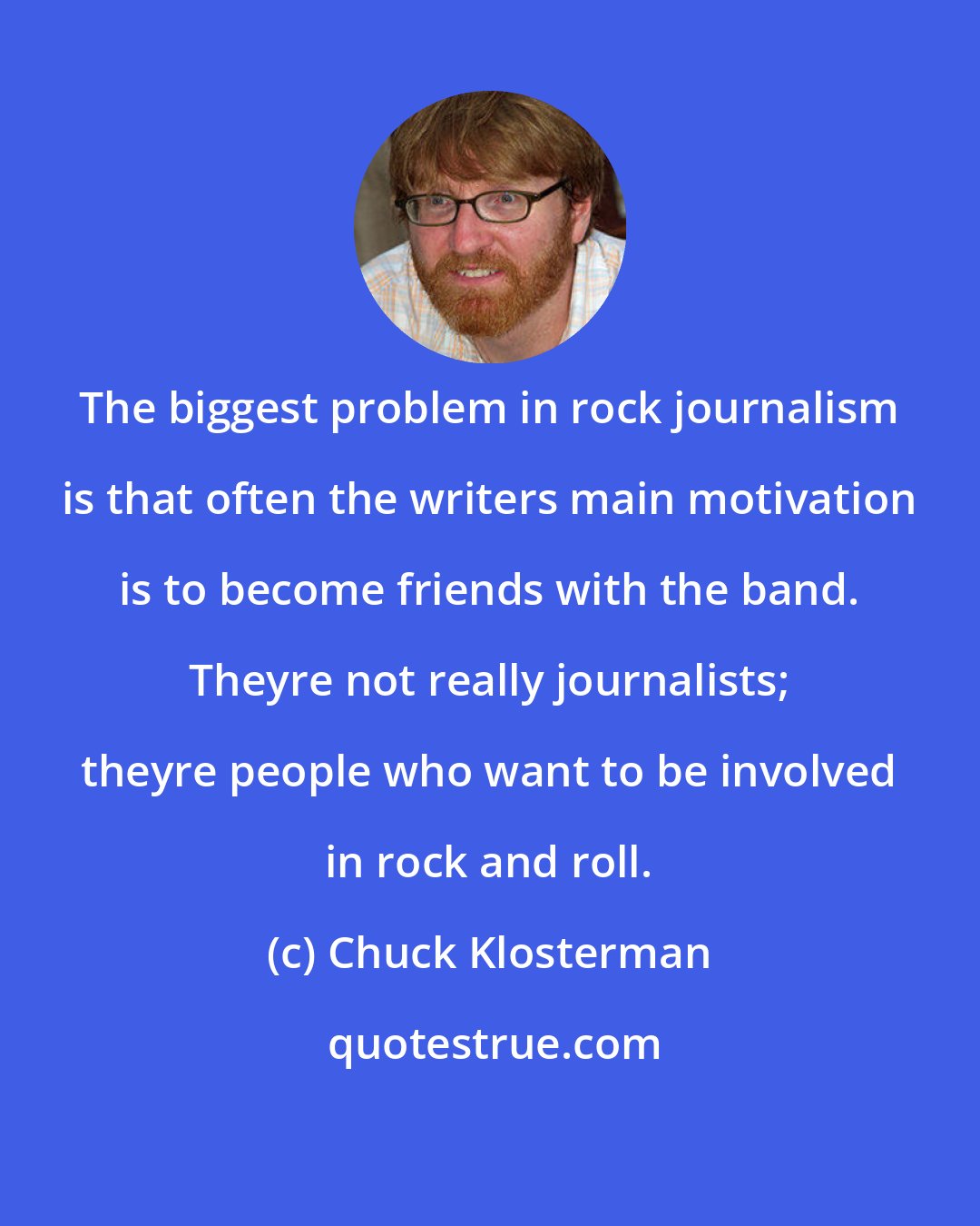 Chuck Klosterman: The biggest problem in rock journalism is that often the writers main motivation is to become friends with the band. Theyre not really journalists; theyre people who want to be involved in rock and roll.