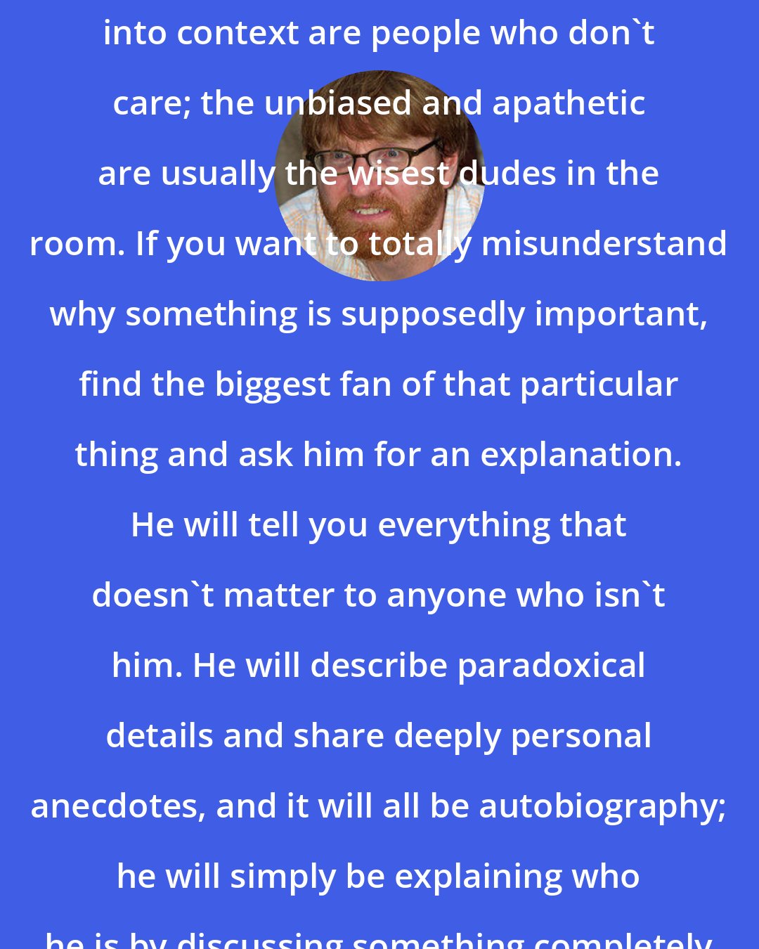 Chuck Klosterman: The only people who can ever put ideas into context are people who don't care; the unbiased and apathetic are usually the wisest dudes in the room. If you want to totally misunderstand why something is supposedly important, find the biggest fan of that particular thing and ask him for an explanation. He will tell you everything that doesn't matter to anyone who isn't him. He will describe paradoxical details and share deeply personal anecdotes, and it will all be autobiography; he will simply be explaining who he is by discussing something completely unrelated to his life.