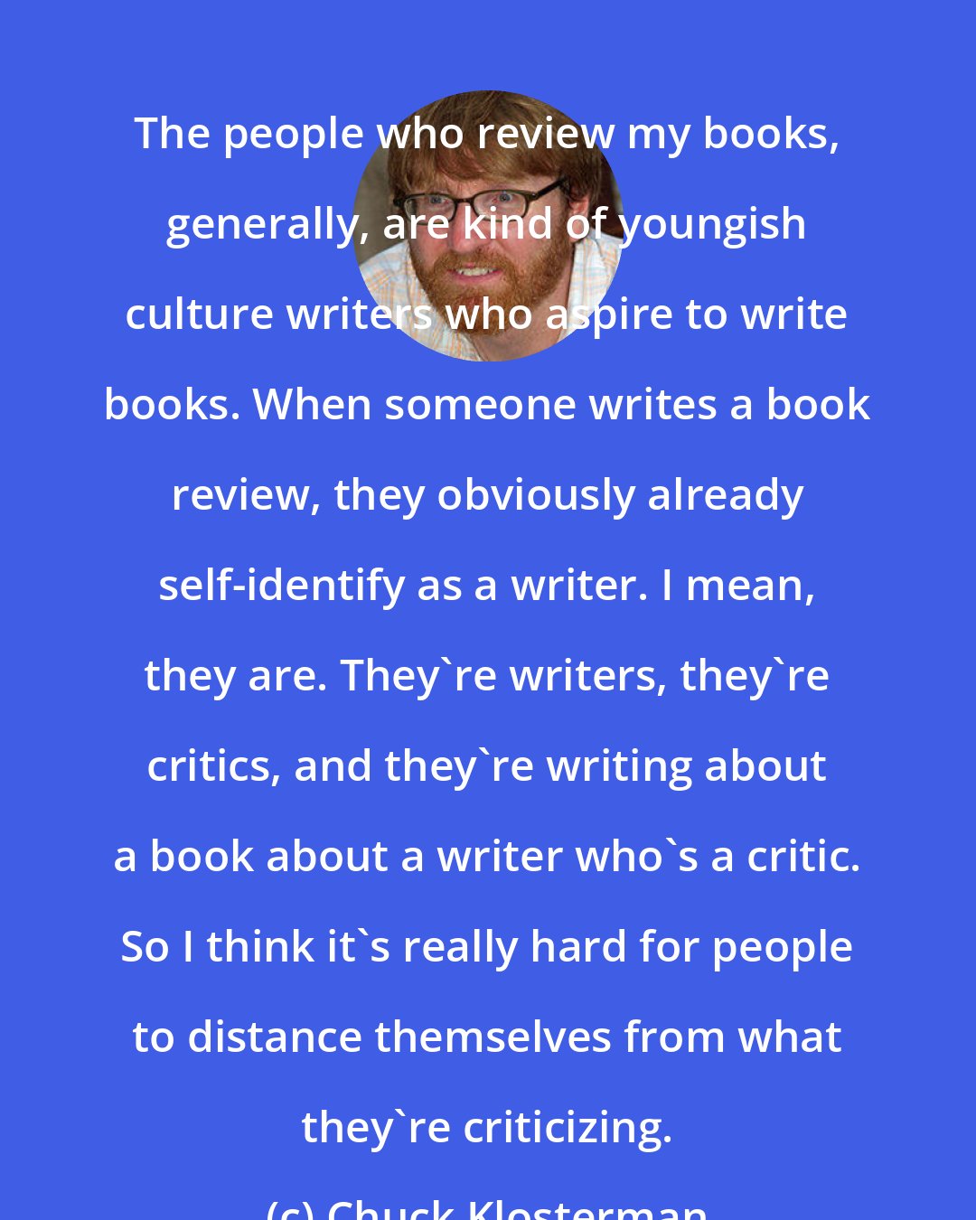 Chuck Klosterman: The people who review my books, generally, are kind of youngish culture writers who aspire to write books. When someone writes a book review, they obviously already self-identify as a writer. I mean, they are. They're writers, they're critics, and they're writing about a book about a writer who's a critic. So I think it's really hard for people to distance themselves from what they're criticizing.