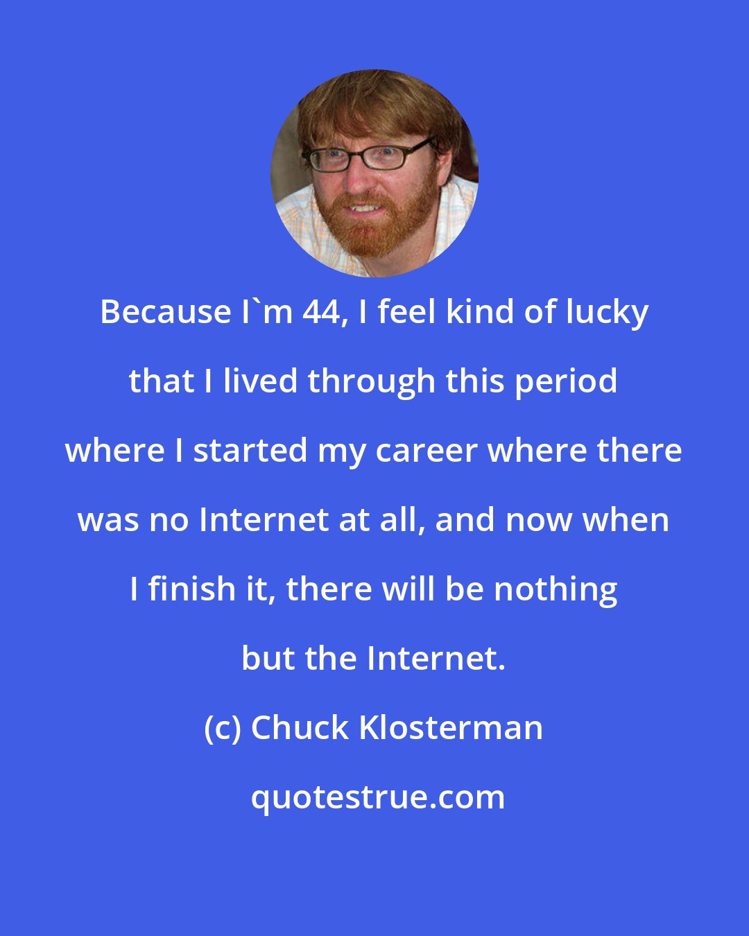 Chuck Klosterman: Because I'm 44, I feel kind of lucky that I lived through this period where I started my career where there was no Internet at all, and now when I finish it, there will be nothing but the Internet.