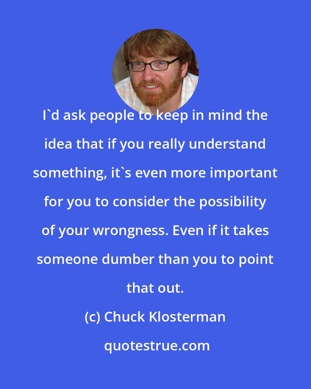 Chuck Klosterman: I'd ask people to keep in mind the idea that if you really understand something, it's even more important for you to consider the possibility of your wrongness. Even if it takes someone dumber than you to point that out.