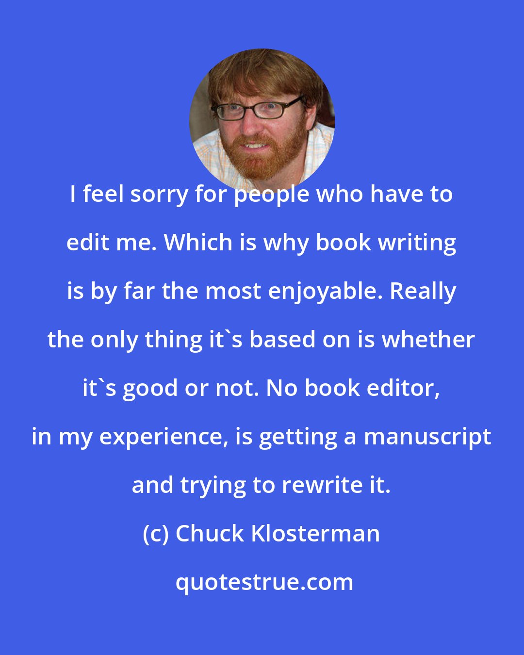 Chuck Klosterman: I feel sorry for people who have to edit me. Which is why book writing is by far the most enjoyable. Really the only thing it's based on is whether it's good or not. No book editor, in my experience, is getting a manuscript and trying to rewrite it.