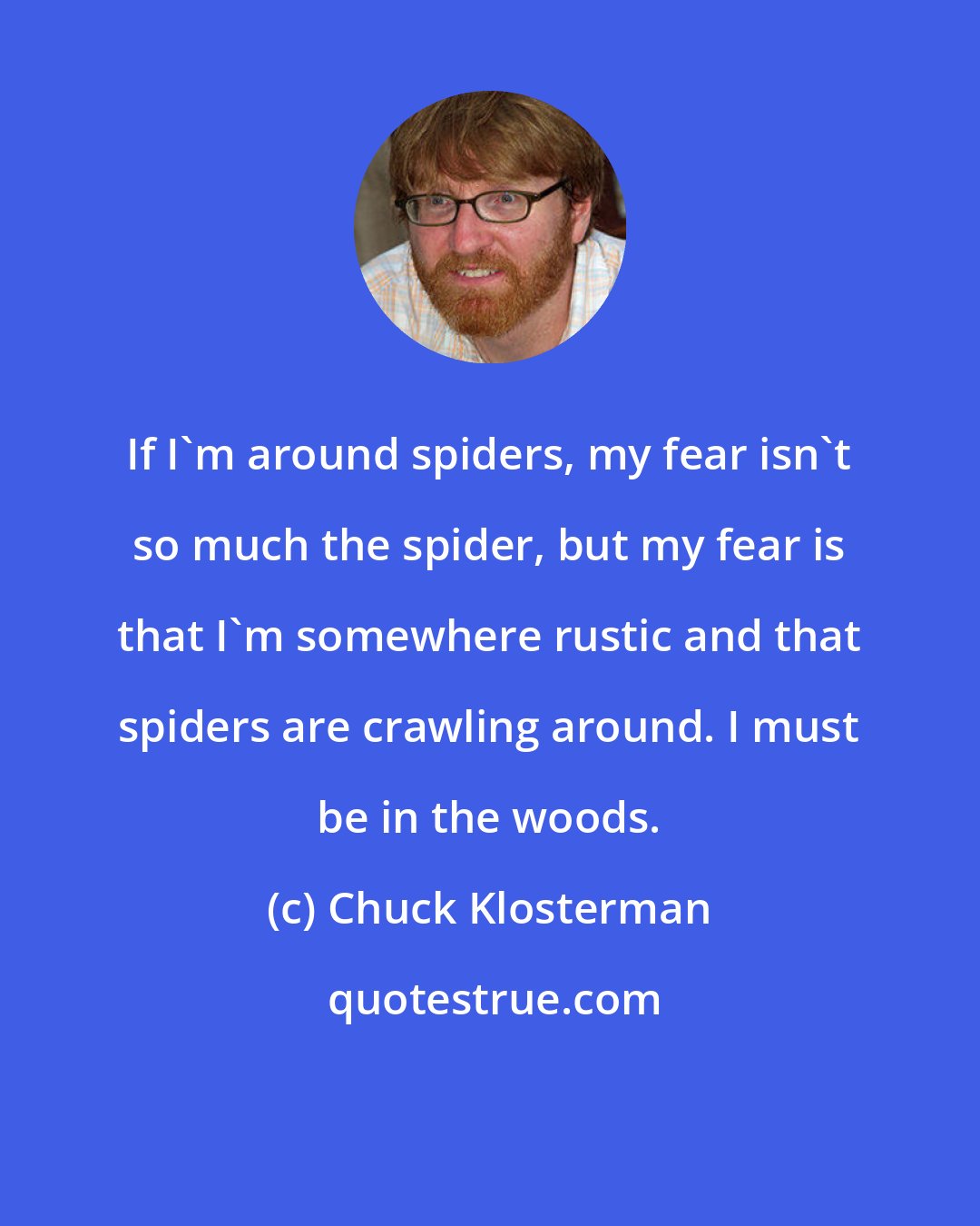 Chuck Klosterman: If I'm around spiders, my fear isn't so much the spider, but my fear is that I'm somewhere rustic and that spiders are crawling around. I must be in the woods.