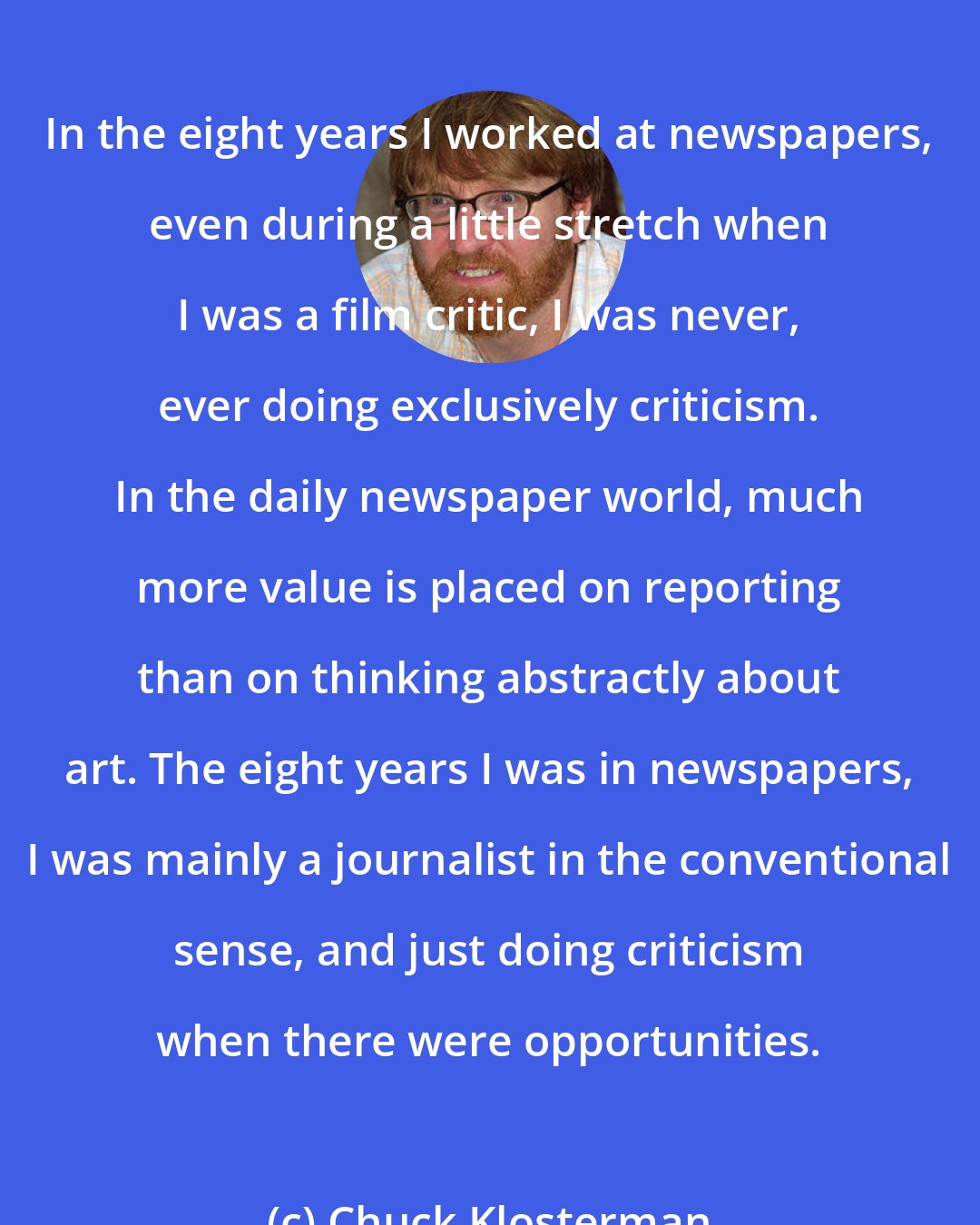 Chuck Klosterman: In the eight years I worked at newspapers, even during a little stretch when I was a film critic, I was never, ever doing exclusively criticism. In the daily newspaper world, much more value is placed on reporting than on thinking abstractly about art. The eight years I was in newspapers, I was mainly a journalist in the conventional sense, and just doing criticism when there were opportunities.