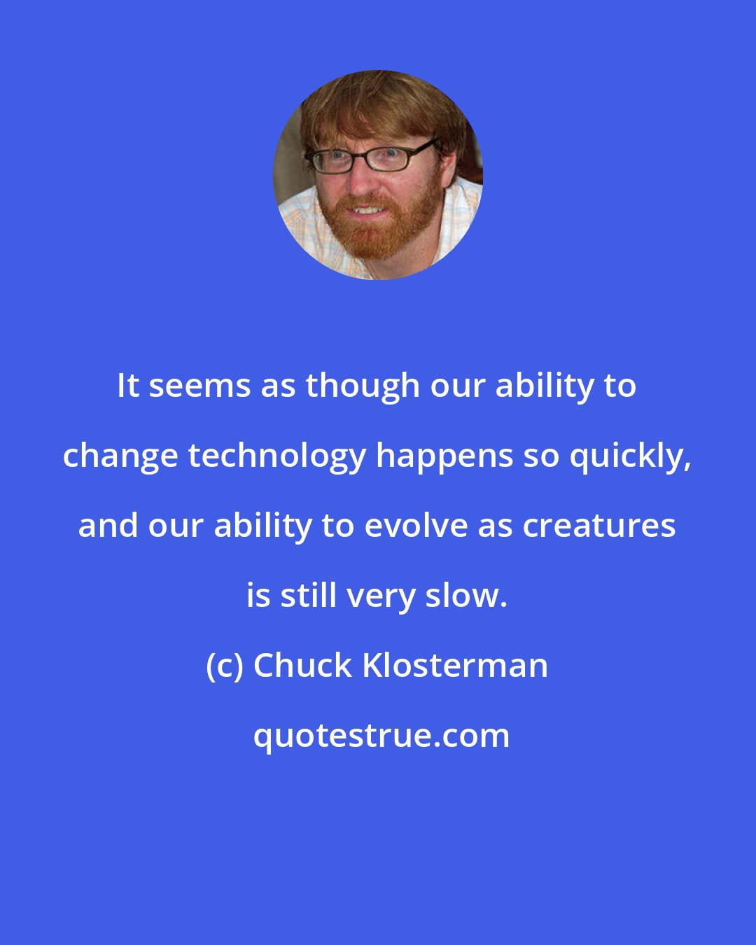Chuck Klosterman: It seems as though our ability to change technology happens so quickly, and our ability to evolve as creatures is still very slow.