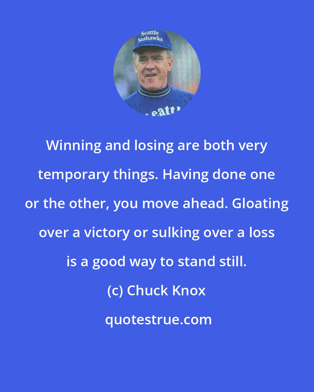 Chuck Knox: Winning and losing are both very temporary things. Having done one or the other, you move ahead. Gloating over a victory or sulking over a loss is a good way to stand still.