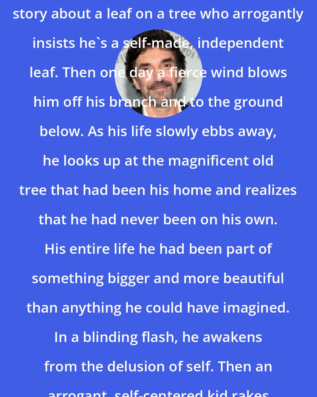 Chuck Lorre: I'm thinking of writing a children's story about a leaf on a tree who arrogantly insists he's a self-made, independent leaf. Then one day a fierce wind blows him off his branch and to the ground below. As his life slowly ebbs away, he looks up at the magnificent old tree that had been his home and realizes that he had never been on his own. His entire life he had been part of something bigger and more beautiful than anything he could have imagined. In a blinding flash, he awakens from the delusion of self. Then an arrogant, self-centered kid rakes him up and bags him.