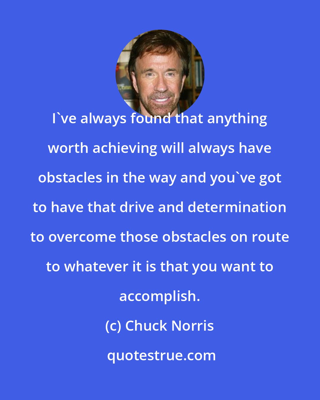 Chuck Norris: I've always found that anything worth achieving will always have obstacles in the way and you've got to have that drive and determination to overcome those obstacles on route to whatever it is that you want to accomplish.