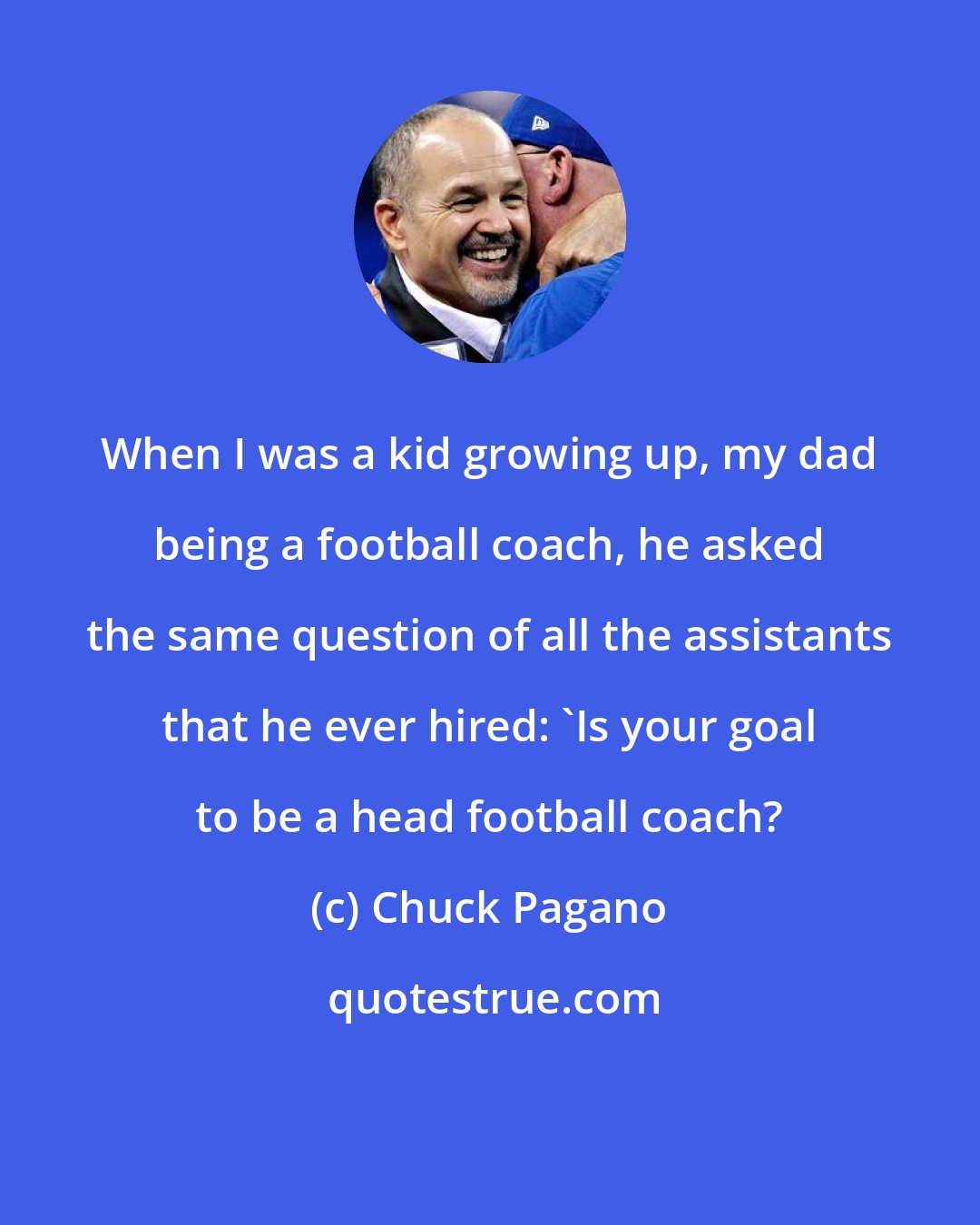 Chuck Pagano: When I was a kid growing up, my dad being a football coach, he asked the same question of all the assistants that he ever hired: 'Is your goal to be a head football coach?