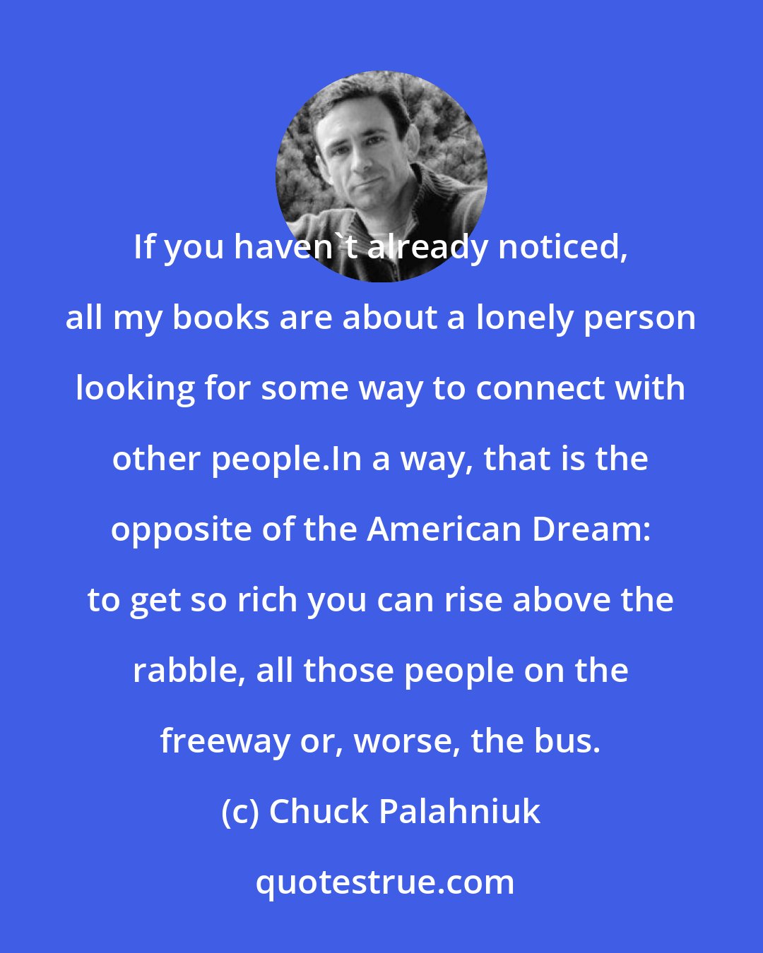 Chuck Palahniuk: If you haven't already noticed, all my books are about a lonely person looking for some way to connect with other people.In a way, that is the opposite of the American Dream: to get so rich you can rise above the rabble, all those people on the freeway or, worse, the bus.