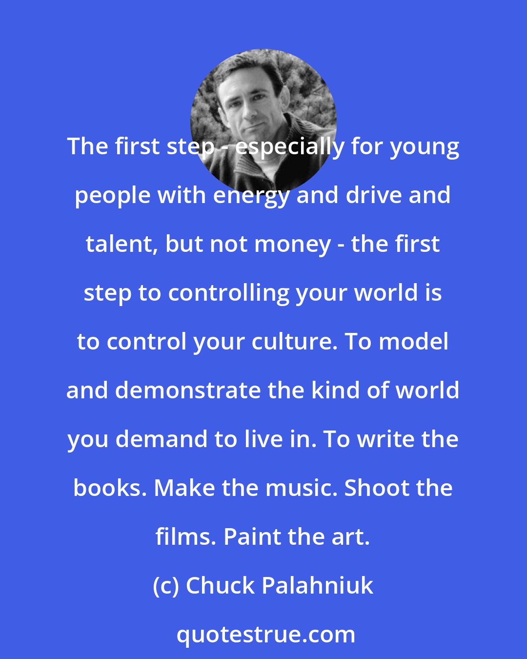 Chuck Palahniuk: The first step - especially for young people with energy and drive and talent, but not money - the first step to controlling your world is to control your culture. To model and demonstrate the kind of world you demand to live in. To write the books. Make the music. Shoot the films. Paint the art.