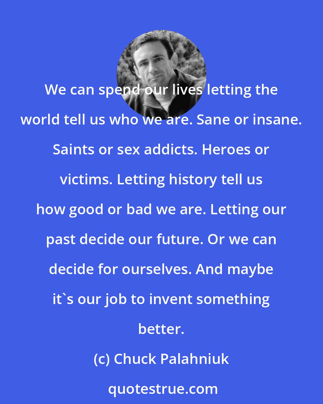 Chuck Palahniuk: We can spend our lives letting the world tell us who we are. Sane or insane. Saints or sex addicts. Heroes or victims. Letting history tell us how good or bad we are. Letting our past decide our future. Or we can decide for ourselves. And maybe it's our job to invent something better.