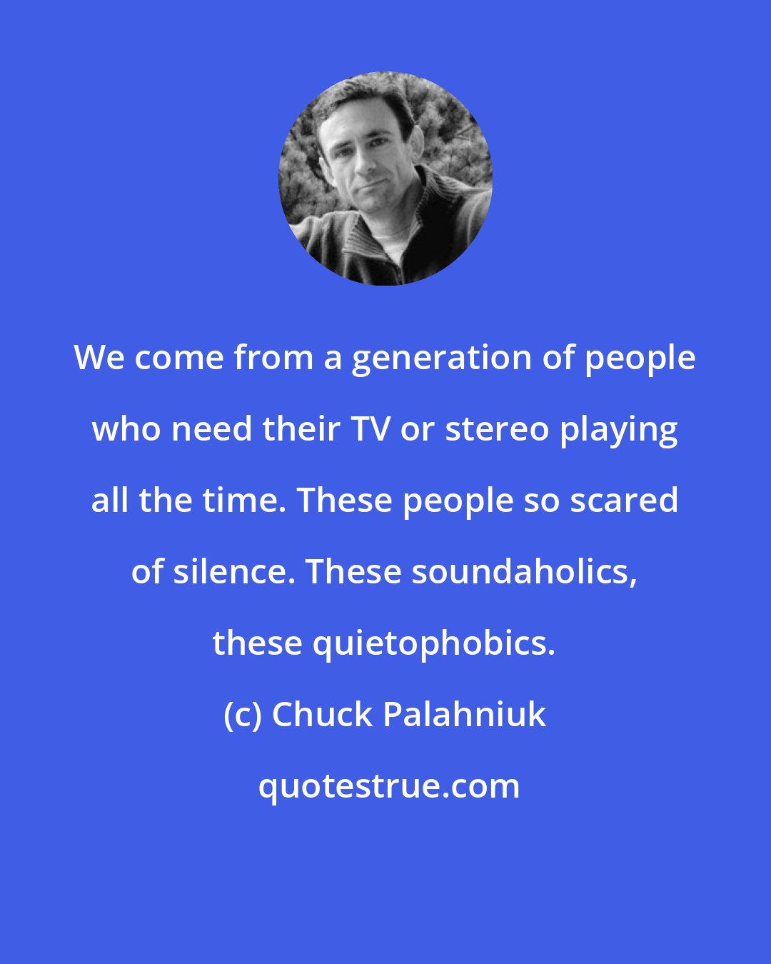 Chuck Palahniuk: We come from a generation of people who need their TV or stereo playing all the time. These people so scared of silence. These soundaholics, these quietophobics.