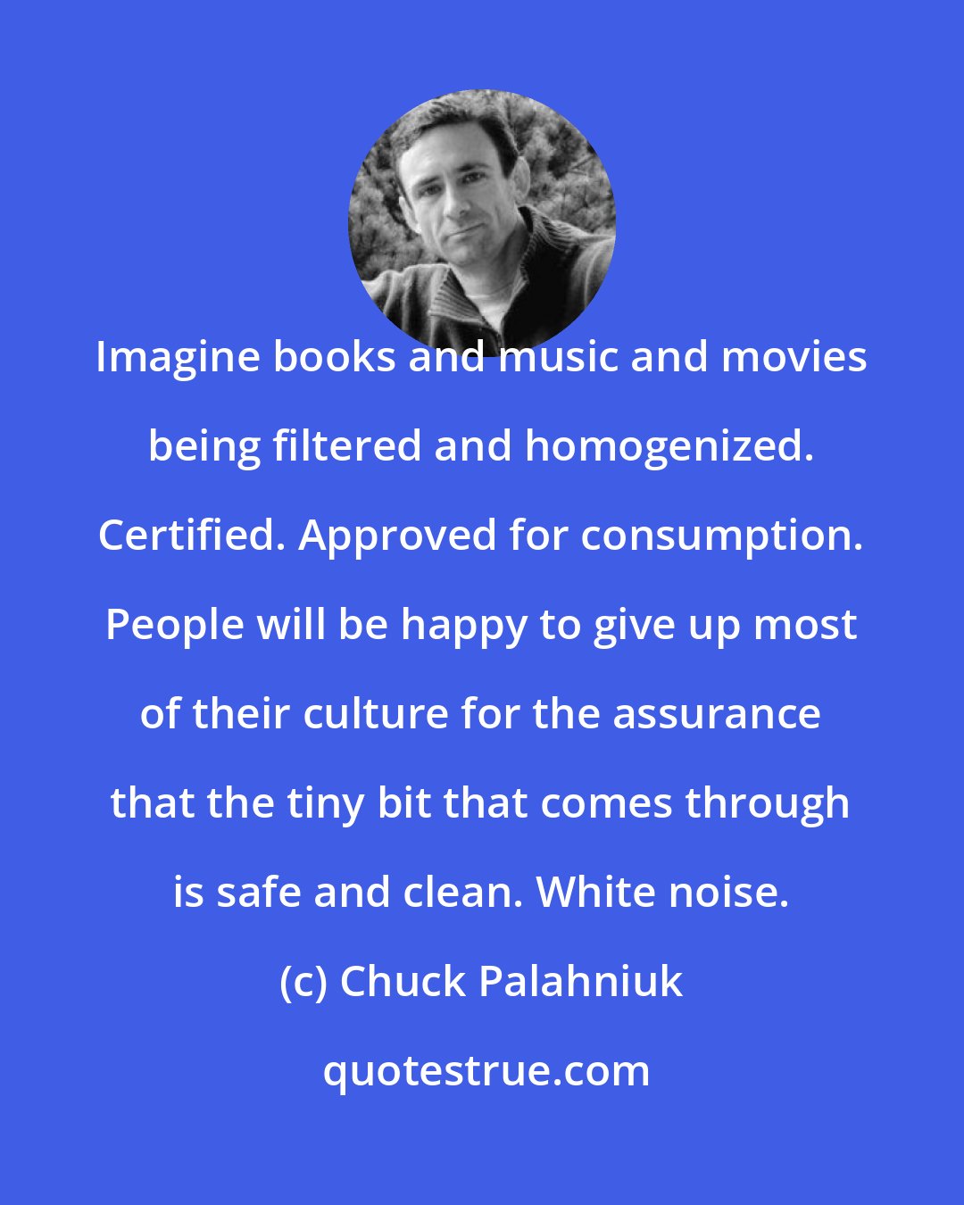 Chuck Palahniuk: Imagine books and music and movies being filtered and homogenized. Certified. Approved for consumption. People will be happy to give up most of their culture for the assurance that the tiny bit that comes through is safe and clean. White noise.