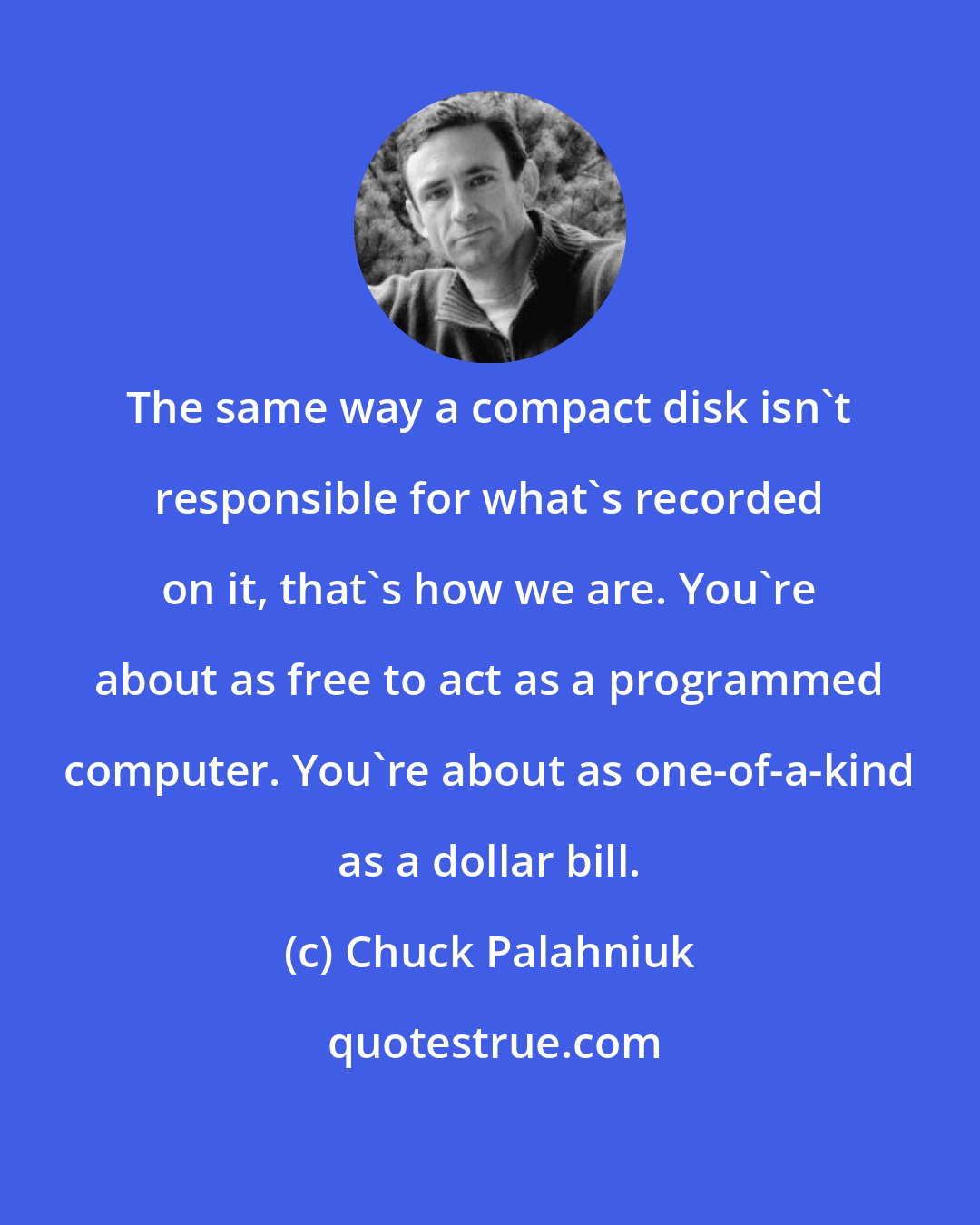 Chuck Palahniuk: The same way a compact disk isn't responsible for what's recorded on it, that's how we are. You're about as free to act as a programmed computer. You're about as one-of-a-kind as a dollar bill.