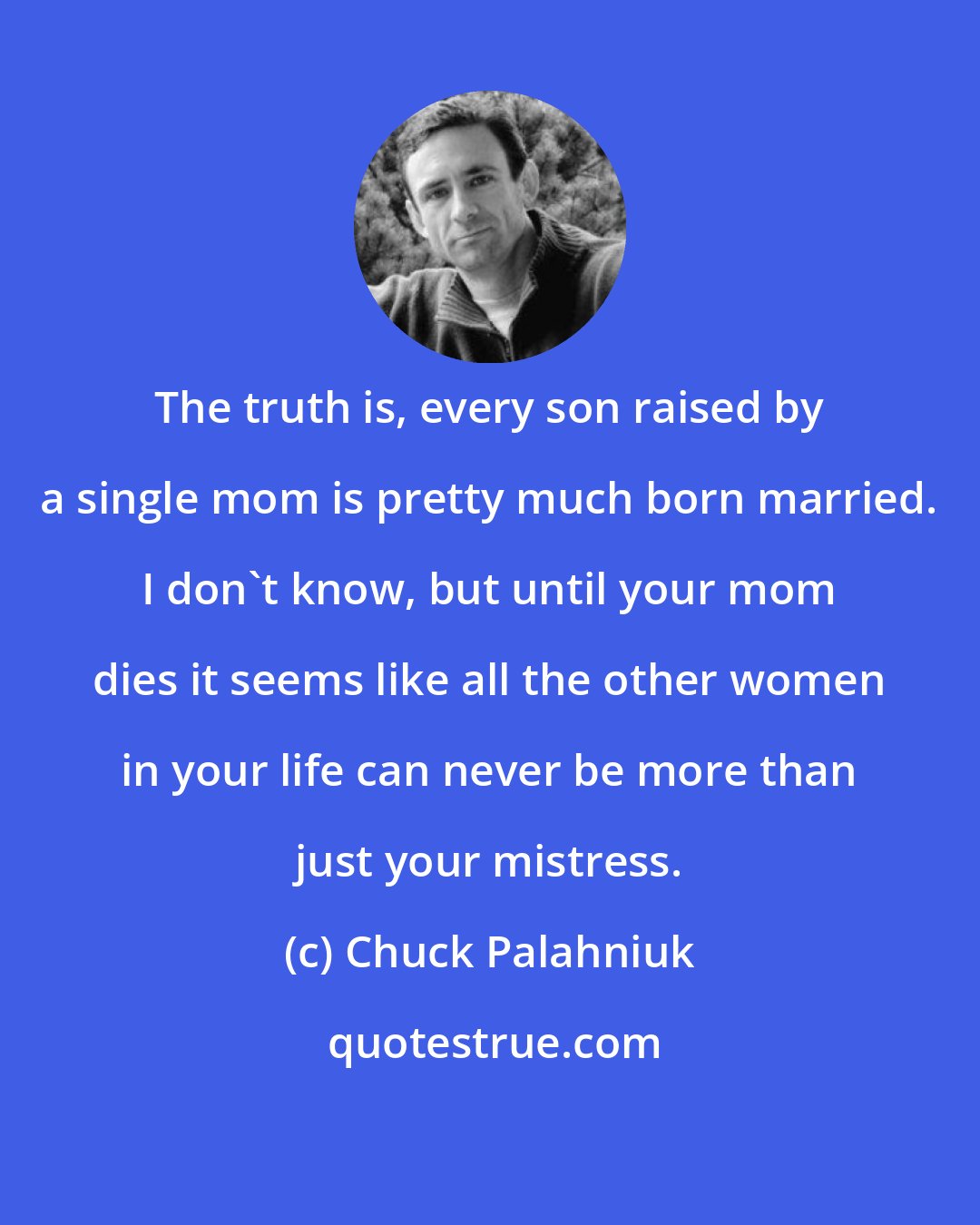 Chuck Palahniuk: The truth is, every son raised by a single mom is pretty much born married. I don't know, but until your mom dies it seems like all the other women in your life can never be more than just your mistress.