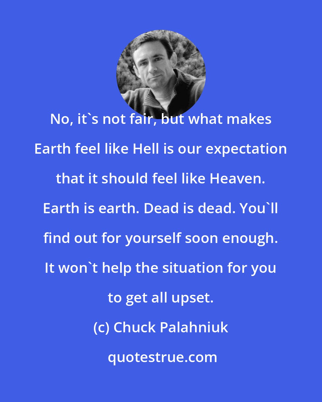 Chuck Palahniuk: No, it's not fair, but what makes Earth feel like Hell is our expectation that it should feel like Heaven. Earth is earth. Dead is dead. You'll find out for yourself soon enough. It won't help the situation for you to get all upset.