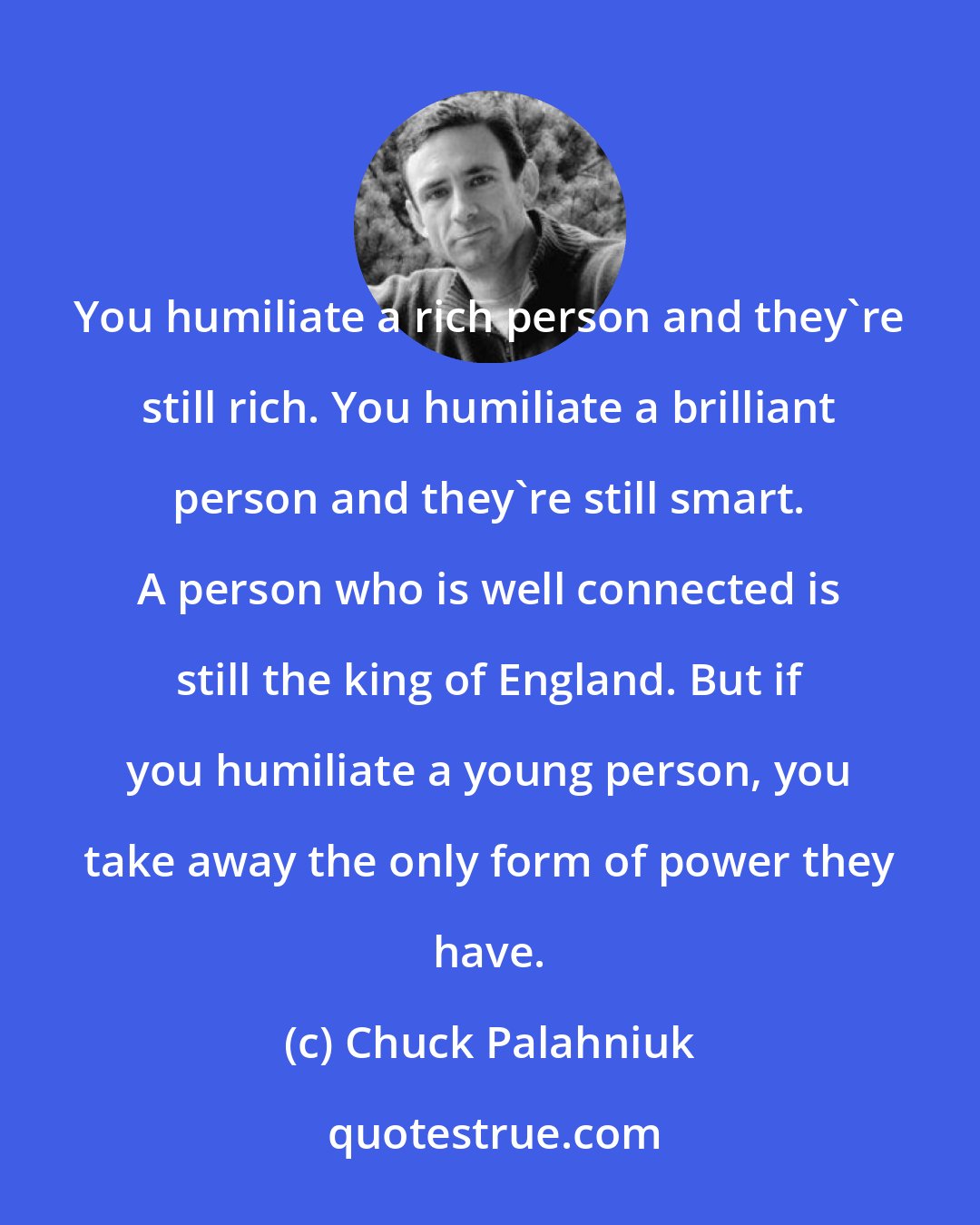 Chuck Palahniuk: You humiliate a rich person and they're still rich. You humiliate a brilliant person and they're still smart. A person who is well connected is still the king of England. But if you humiliate a young person, you take away the only form of power they have.