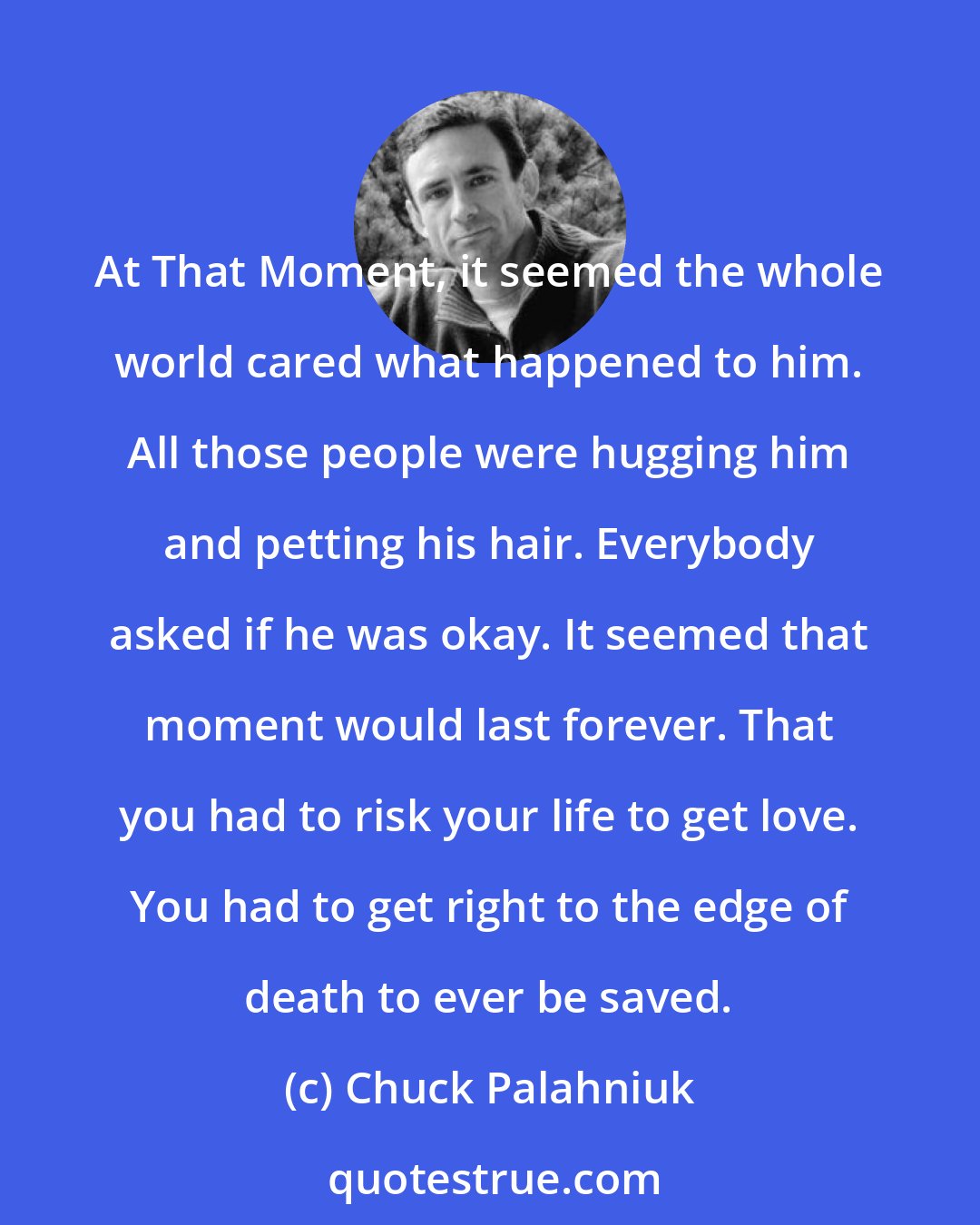 Chuck Palahniuk: At That Moment, it seemed the whole world cared what happened to him. All those people were hugging him and petting his hair. Everybody asked if he was okay. It seemed that moment would last forever. That you had to risk your life to get love. You had to get right to the edge of death to ever be saved.