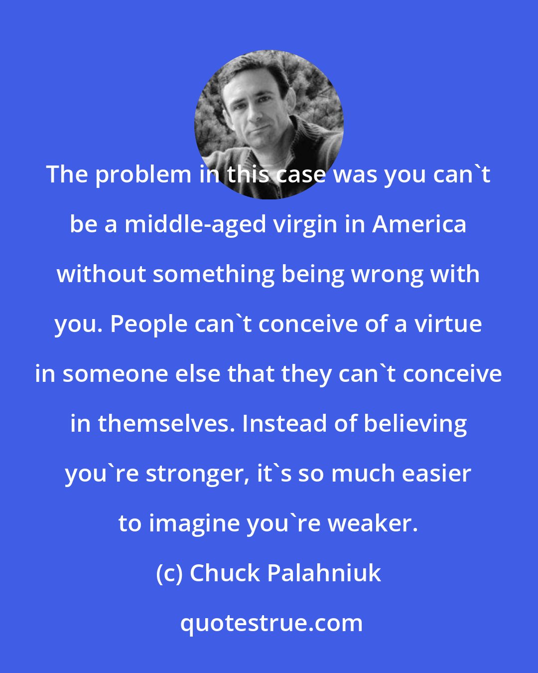 Chuck Palahniuk: The problem in this case was you can't be a middle-aged virgin in America without something being wrong with you. People can't conceive of a virtue in someone else that they can't conceive in themselves. Instead of believing you're stronger, it's so much easier to imagine you're weaker.
