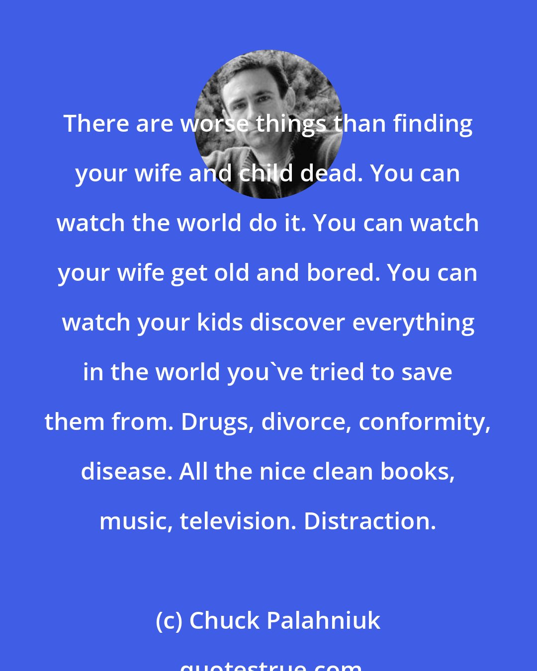 Chuck Palahniuk: There are worse things than finding your wife and child dead. You can watch the world do it. You can watch your wife get old and bored. You can watch your kids discover everything in the world you've tried to save them from. Drugs, divorce, conformity, disease. All the nice clean books, music, television. Distraction.