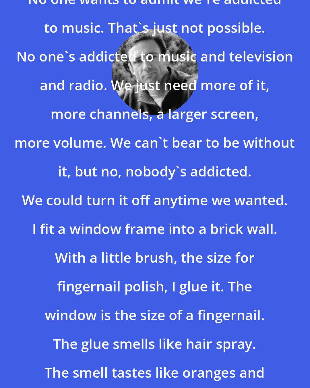 Chuck Palahniuk: No one wants to admit we're addicted to music. That's just not possible. No one's addicted to music and television and radio. We just need more of it, more channels, a larger screen, more volume. We can't bear to be without it, but no, nobody's addicted. We could turn it off anytime we wanted. I fit a window frame into a brick wall. With a little brush, the size for fingernail polish, I glue it. The window is the size of a fingernail. The glue smells like hair spray. The smell tastes like oranges and gasoline.
