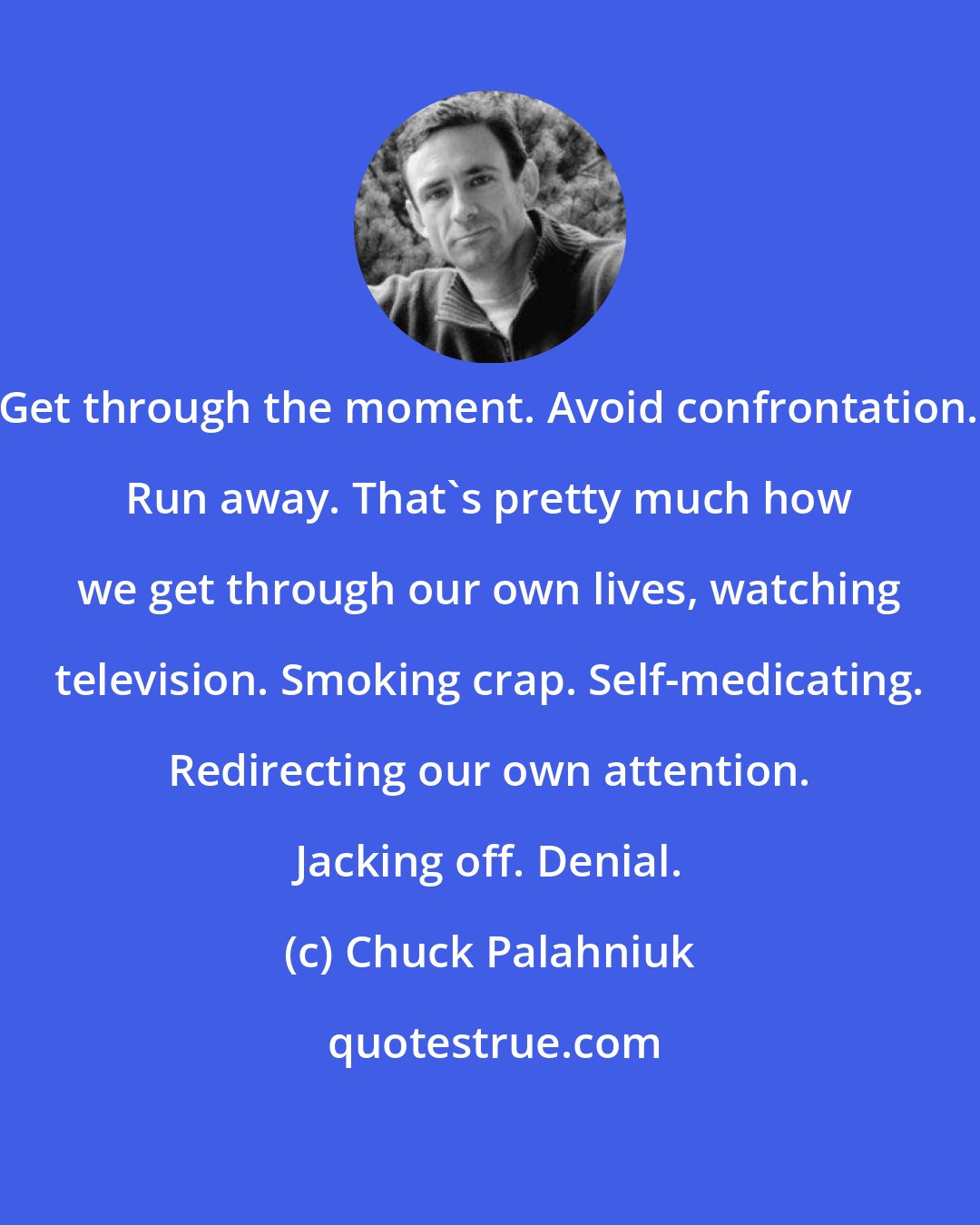 Chuck Palahniuk: Get through the moment. Avoid confrontation. Run away. That's pretty much how we get through our own lives, watching television. Smoking crap. Self-medicating. Redirecting our own attention. Jacking off. Denial.
