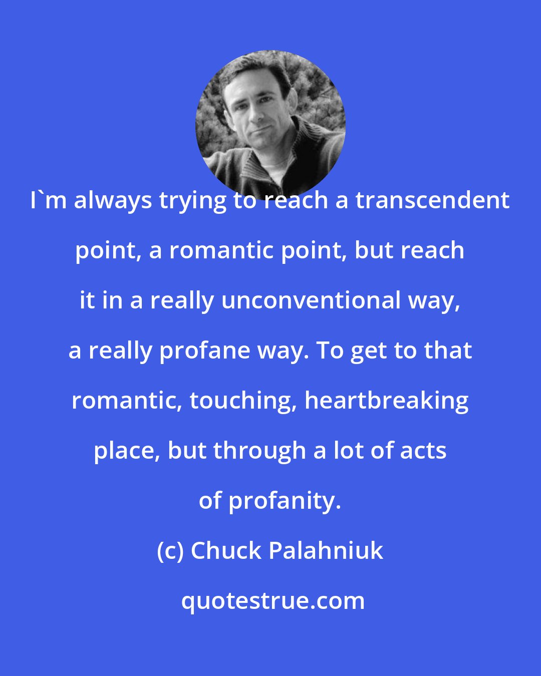 Chuck Palahniuk: I'm always trying to reach a transcendent point, a romantic point, but reach it in a really unconventional way, a really profane way. To get to that romantic, touching, heartbreaking place, but through a lot of acts of profanity.