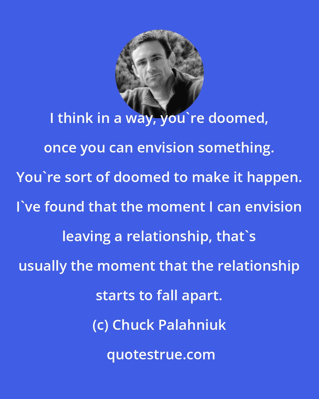 Chuck Palahniuk: I think in a way, you're doomed, once you can envision something. You're sort of doomed to make it happen. I've found that the moment I can envision leaving a relationship, that's usually the moment that the relationship starts to fall apart.