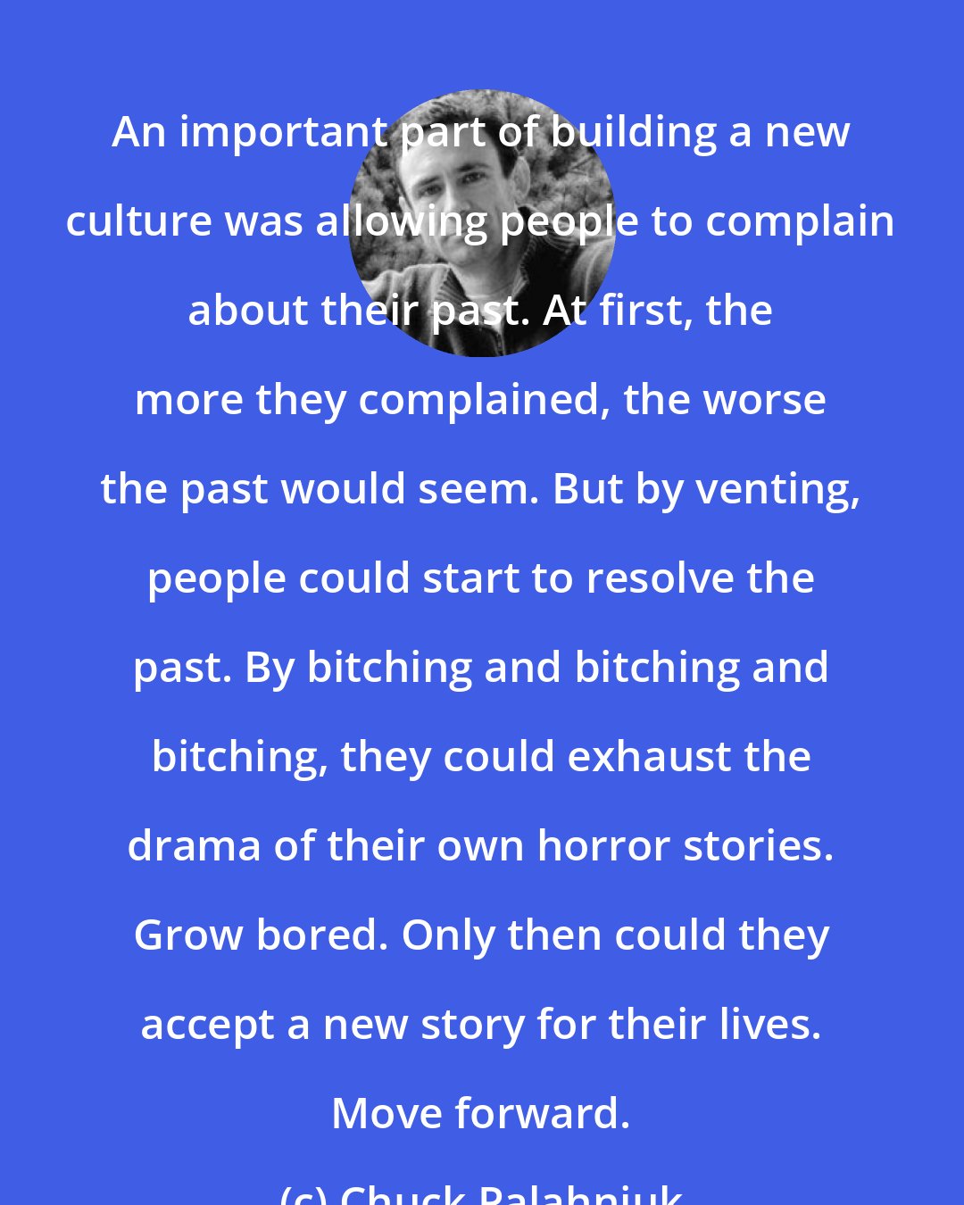 Chuck Palahniuk: An important part of building a new culture was allowing people to complain about their past. At first, the more they complained, the worse the past would seem. But by venting, people could start to resolve the past. By bitching and bitching and bitching, they could exhaust the drama of their own horror stories. Grow bored. Only then could they accept a new story for their lives. Move forward.