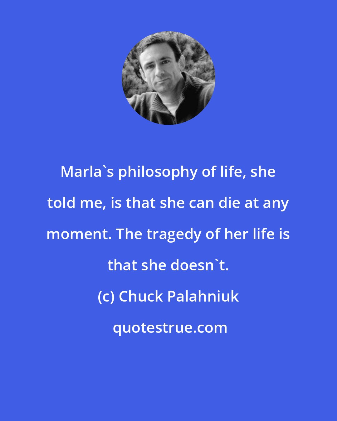 Chuck Palahniuk: Marla's philosophy of life, she told me, is that she can die at any moment. The tragedy of her life is that she doesn't.