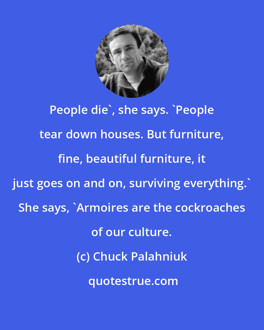 Chuck Palahniuk: People die', she says. 'People tear down houses. But furniture, fine, beautiful furniture, it just goes on and on, surviving everything.' She says, 'Armoires are the cockroaches of our culture.