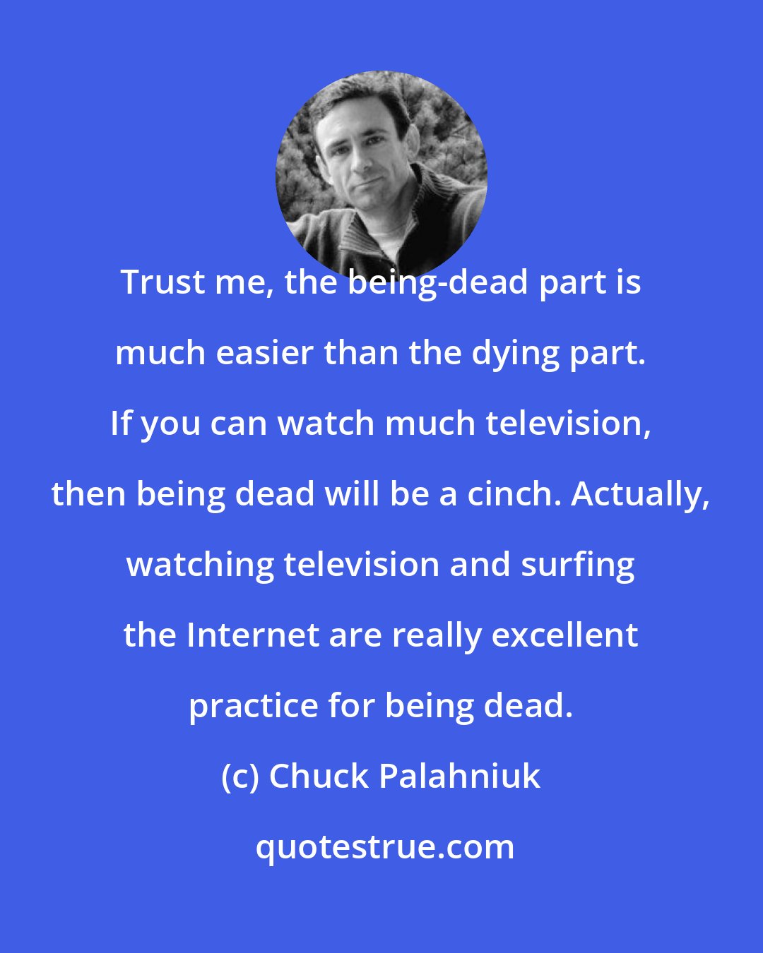 Chuck Palahniuk: Trust me, the being-dead part is much easier than the dying part. If you can watch much television, then being dead will be a cinch. Actually, watching television and surfing the Internet are really excellent practice for being dead.
