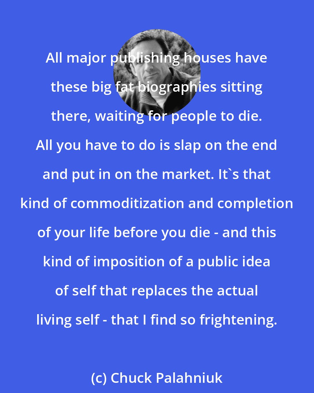 Chuck Palahniuk: All major publishing houses have these big fat biographies sitting there, waiting for people to die. All you have to do is slap on the end and put in on the market. It's that kind of commoditization and completion of your life before you die - and this kind of imposition of a public idea of self that replaces the actual living self - that I find so frightening.