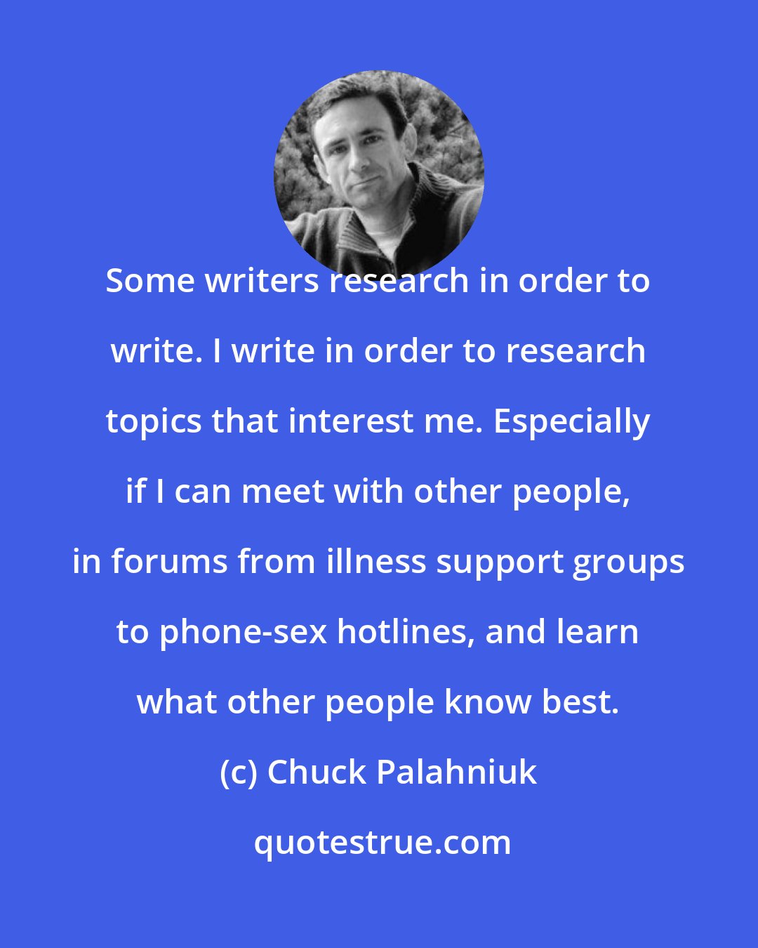 Chuck Palahniuk: Some writers research in order to write. I write in order to research topics that interest me. Especially if I can meet with other people, in forums from illness support groups to phone-sex hotlines, and learn what other people know best.