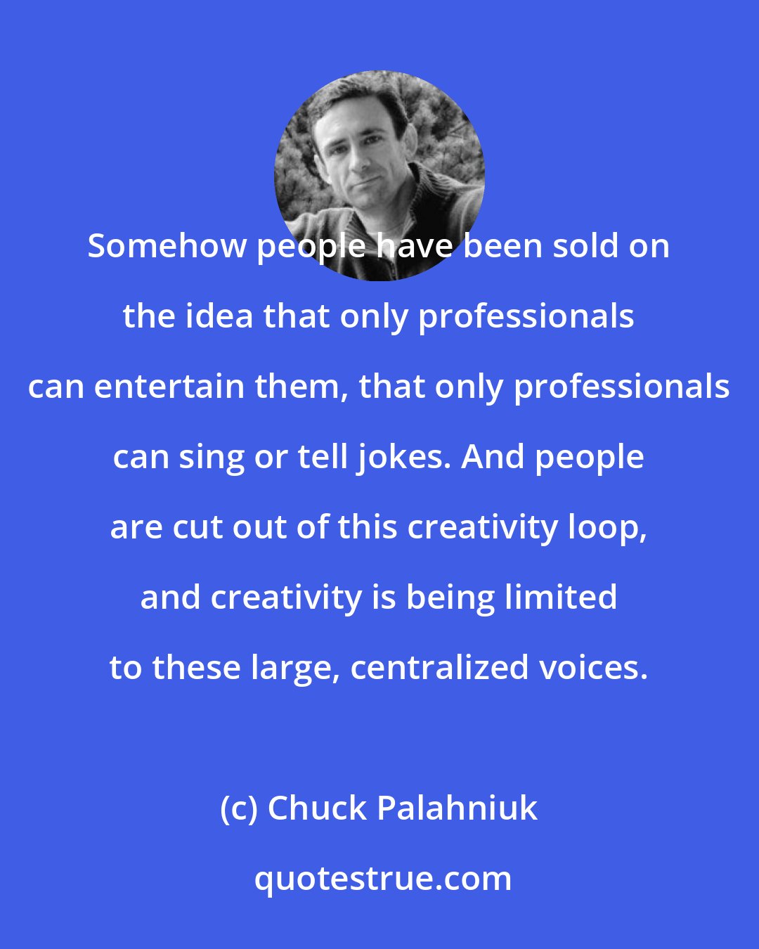 Chuck Palahniuk: Somehow people have been sold on the idea that only professionals can entertain them, that only professionals can sing or tell jokes. And people are cut out of this creativity loop, and creativity is being limited to these large, centralized voices.