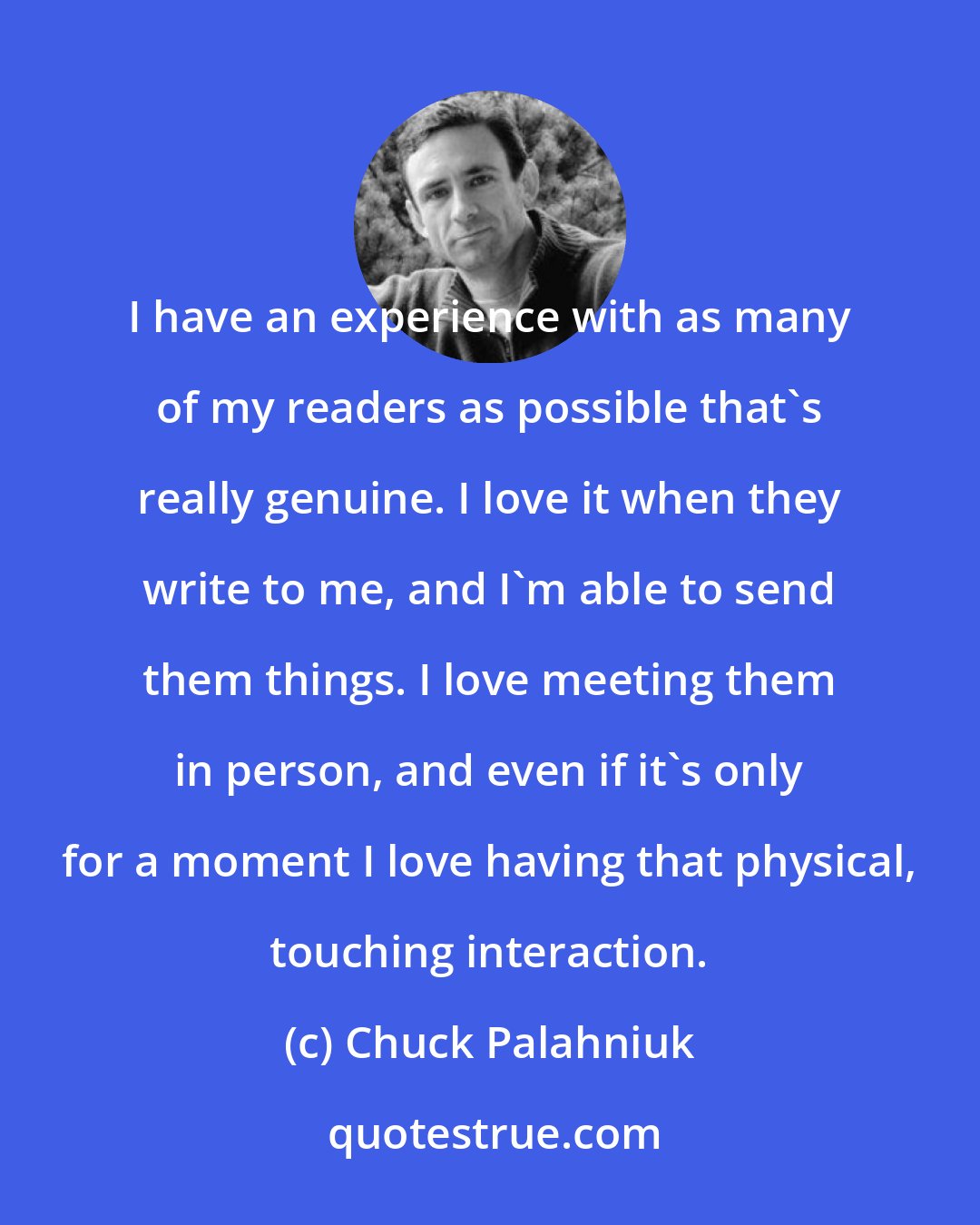 Chuck Palahniuk: I have an experience with as many of my readers as possible that's really genuine. I love it when they write to me, and I'm able to send them things. I love meeting them in person, and even if it's only for a moment I love having that physical, touching interaction.