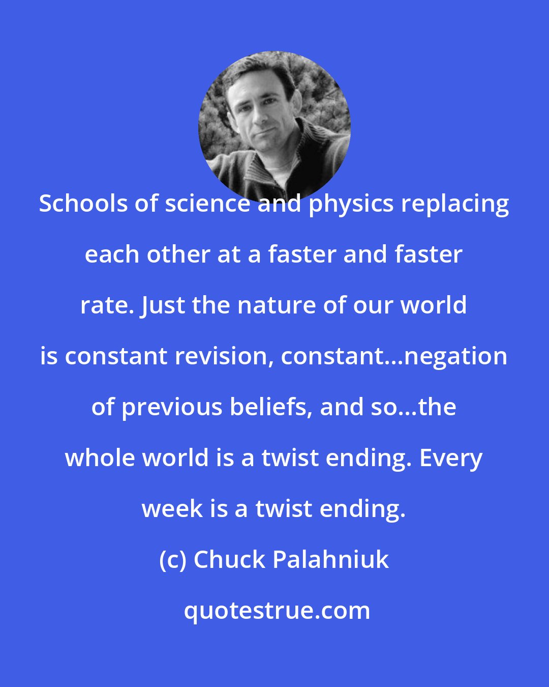 Chuck Palahniuk: Schools of science and physics replacing each other at a faster and faster rate. Just the nature of our world is constant revision, constant...negation of previous beliefs, and so...the whole world is a twist ending. Every week is a twist ending.