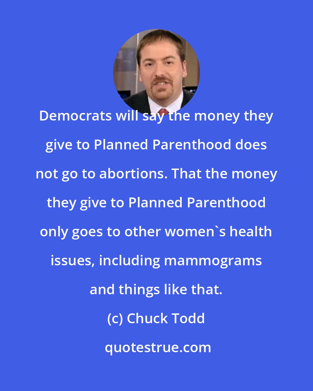 Chuck Todd: Democrats will say the money they give to Planned Parenthood does not go to abortions. That the money they give to Planned Parenthood only goes to other women's health issues, including mammograms and things like that.