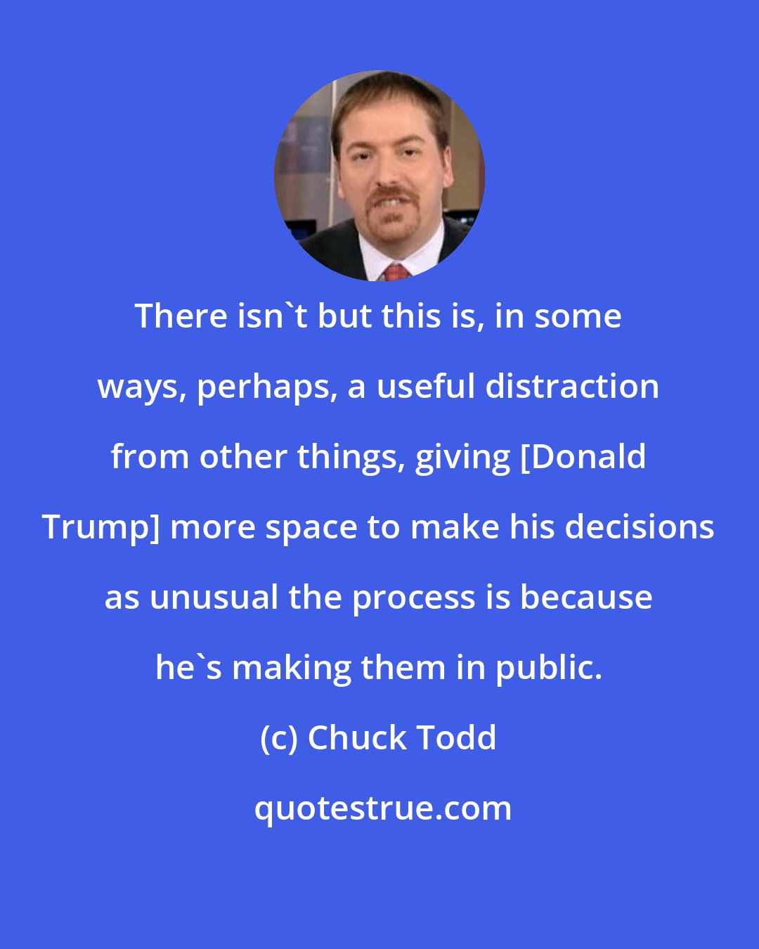 Chuck Todd: There isn`t but this is, in some ways, perhaps, a useful distraction from other things, giving [Donald Trump] more space to make his decisions as unusual the process is because he`s making them in public.