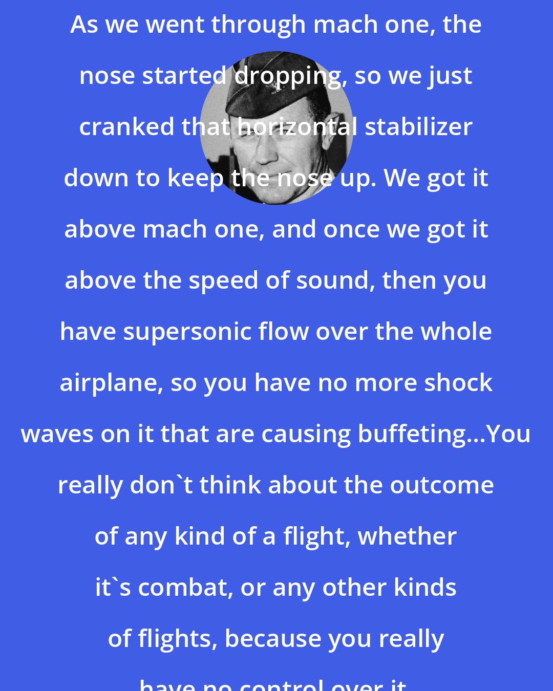 Chuck Yeager: As we went through mach one, the nose started dropping, so we just cranked that horizontal stabilizer down to keep the nose up. We got it above mach one, and once we got it above the speed of sound, then you have supersonic flow over the whole airplane, so you have no more shock waves on it that are causing buffeting...You really don't think about the outcome of any kind of a flight, whether it's combat, or any other kinds of flights, because you really have no control over it.