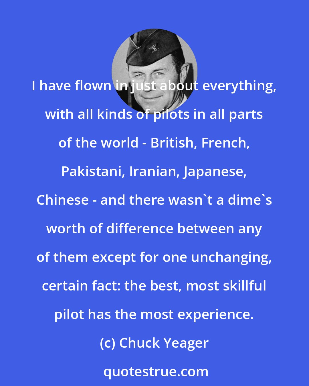 Chuck Yeager: I have flown in just about everything, with all kinds of pilots in all parts of the world - British, French, Pakistani, Iranian, Japanese, Chinese - and there wasn't a dime's worth of difference between any of them except for one unchanging, certain fact: the best, most skillful pilot has the most experience.
