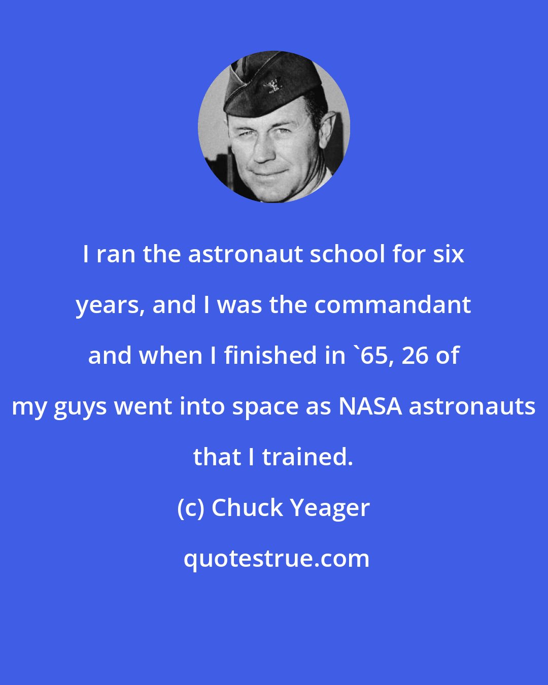 Chuck Yeager: I ran the astronaut school for six years, and I was the commandant and when I finished in '65, 26 of my guys went into space as NASA astronauts that I trained.