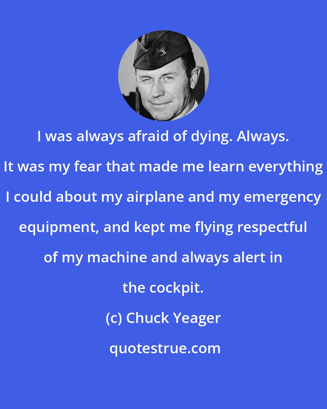 Chuck Yeager: I was always afraid of dying. Always. It was my fear that made me learn everything I could about my airplane and my emergency equipment, and kept me flying respectful of my machine and always alert in the cockpit.