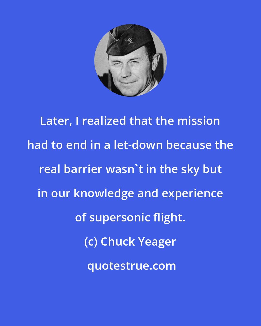 Chuck Yeager: Later, I realized that the mission had to end in a let-down because the real barrier wasn't in the sky but in our knowledge and experience of supersonic flight.