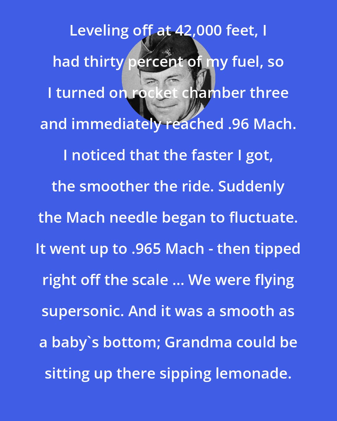Chuck Yeager: Leveling off at 42,000 feet, I had thirty percent of my fuel, so I turned on rocket chamber three and immediately reached .96 Mach. I noticed that the faster I got, the smoother the ride. Suddenly the Mach needle began to fluctuate. It went up to .965 Mach - then tipped right off the scale ... We were flying supersonic. And it was a smooth as a baby's bottom; Grandma could be sitting up there sipping lemonade.