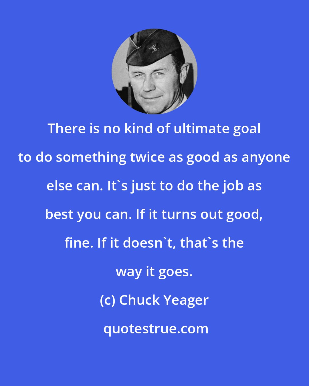 Chuck Yeager: There is no kind of ultimate goal to do something twice as good as anyone else can. It's just to do the job as best you can. If it turns out good, fine. If it doesn't, that's the way it goes.