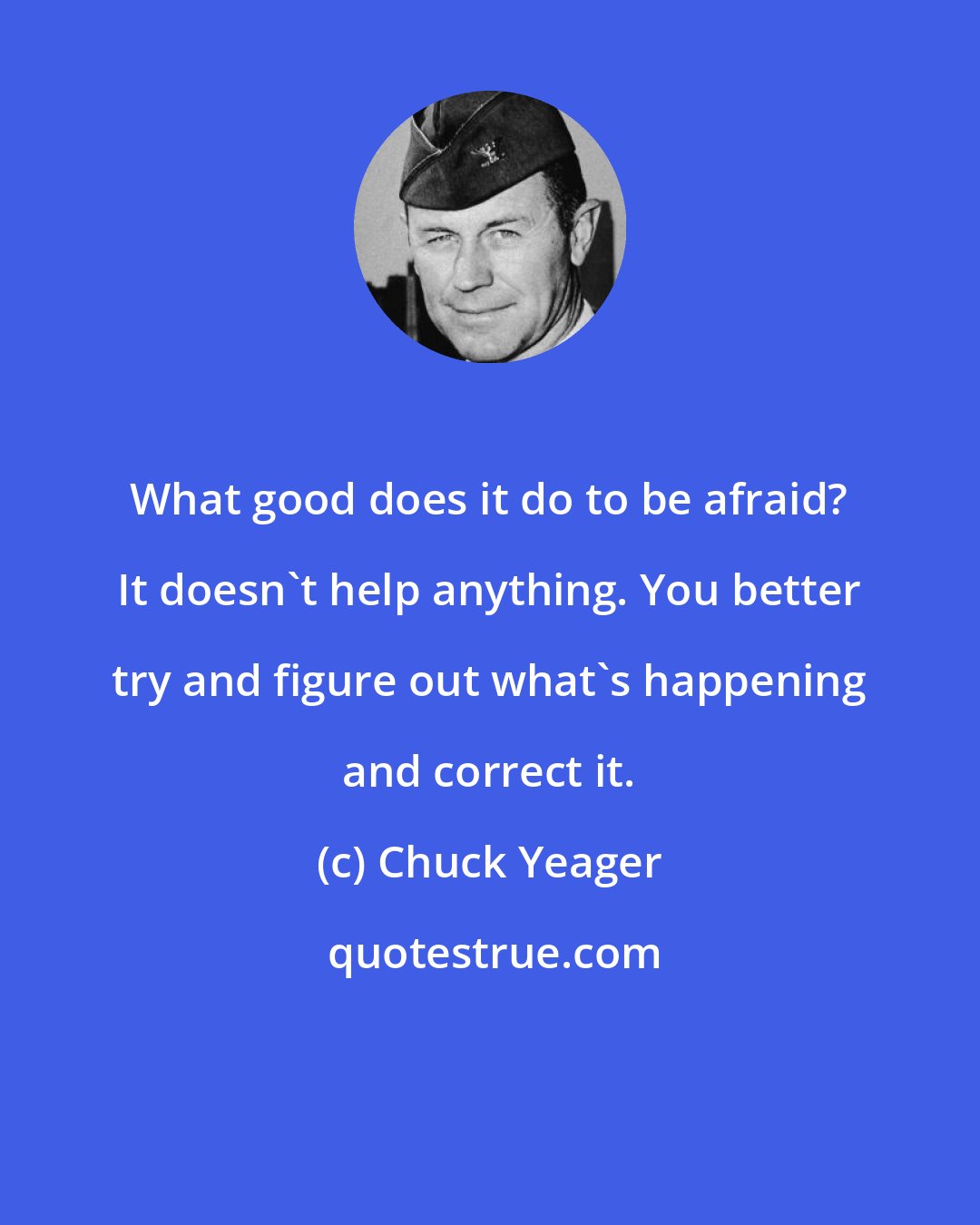 Chuck Yeager: What good does it do to be afraid? It doesn't help anything. You better try and figure out what's happening and correct it.
